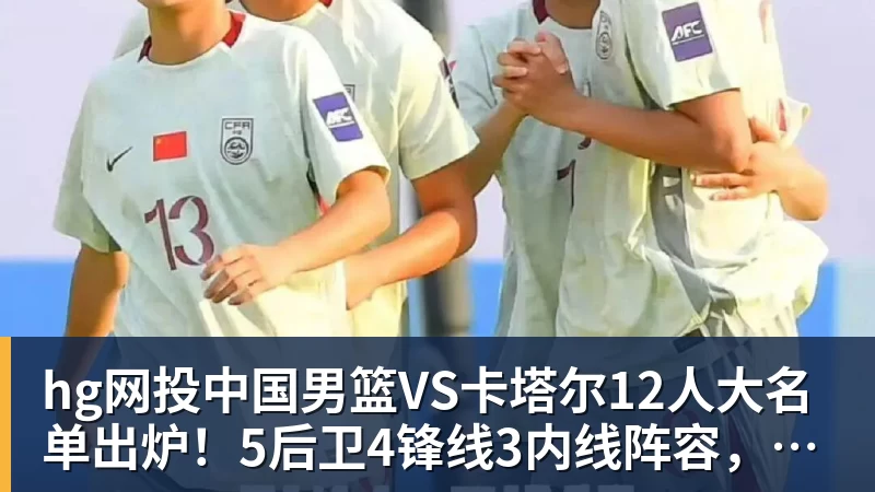hg网投中国男篮VS卡塔尔12人大名单出炉！5后卫4锋线3内线阵容，赵继伟胡明轩杨瀚森领衔，李悦洲无缘榜单